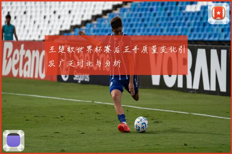王楚钦世界杯赛后正手质量变化引发广泛讨论与分析