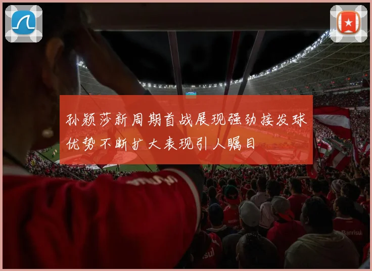 孙颖莎新周期首战展现强劲接发球优势不断扩大表现引人瞩目