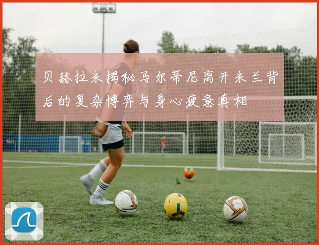 贝赫拉米揭秘马尔蒂尼离开米兰背后的复杂博弈与身心疲惫真相