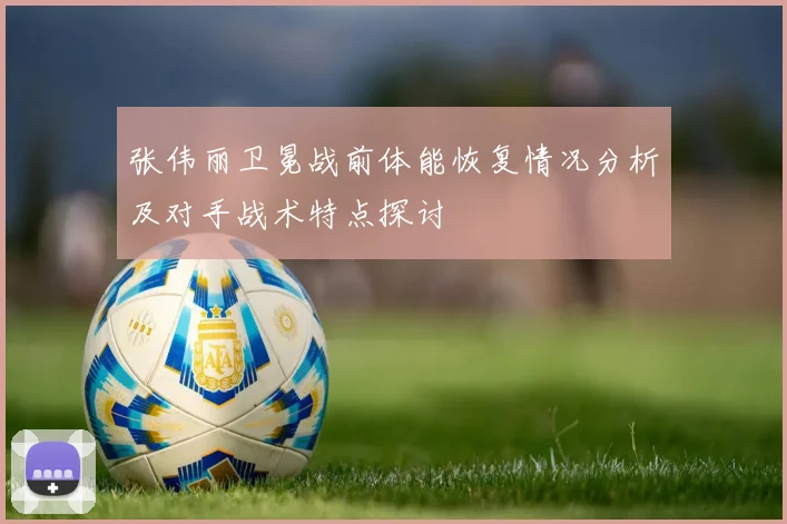 张伟丽卫冕战前体能恢复情况分析及对手战术特点探讨