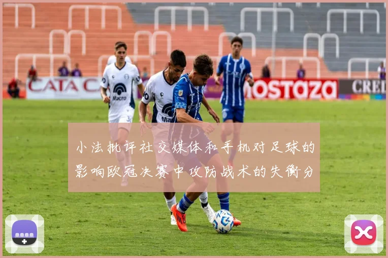 小法批评社交媒体和手机对足球的影响欧冠决赛中攻防战术的失衡分析