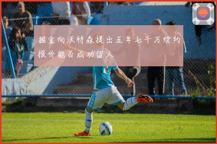掘金向沃特森提出五年七千万续约报价能否成功留人