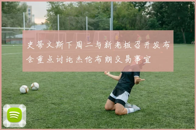 史蒂文斯下周二与新老板召开发布会重点讨论杰伦布朗交易事宜