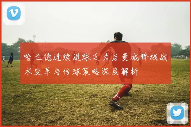 哈兰德连续进球乏力后曼城锋线战术变革与传球策略深度解析