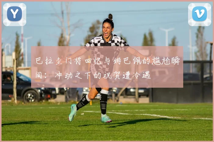 巴拉圭门将回忆与姆巴佩的尴尬瞬间：冲动之下的祝贺遭冷遇