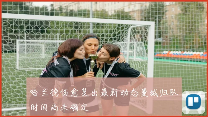哈兰德伤愈复出最新动态曼城归队时间尚未确定