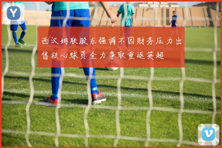 西汉姆联股东强调不因财务压力出售核心球员全力争取重返英超
