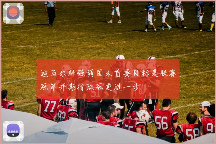 迪马尔科强调国米首要目标是联赛冠军并期待欧冠更进一步