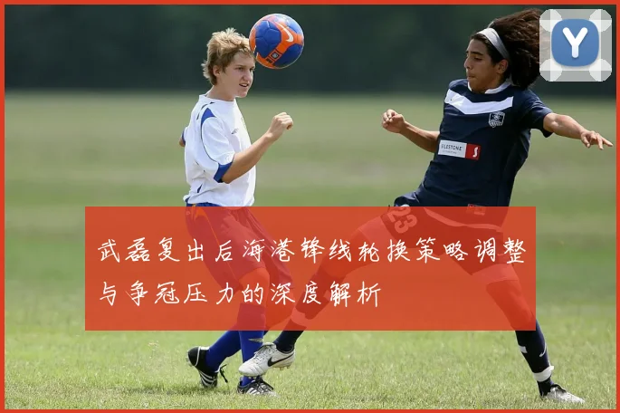 武磊复出后海港锋线轮换策略调整与争冠压力的深度解析
