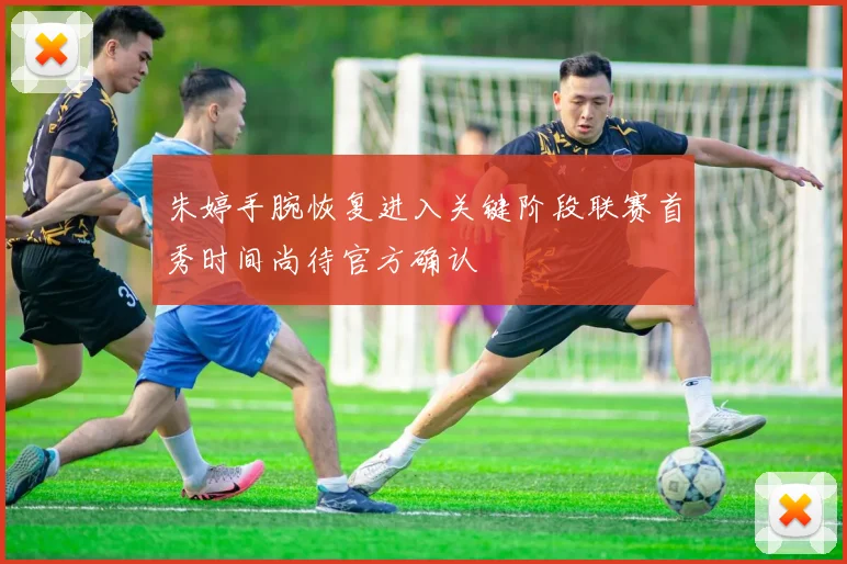 朱婷手腕恢复进入关键阶段联赛首秀时间尚待官方确认