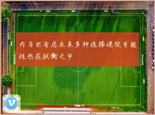 内马尔考虑未来多种选择退役可能性也在权衡之中