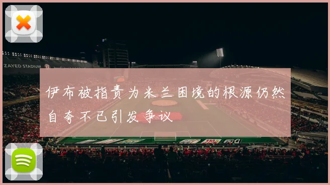 伊布被指责为米兰困境的根源仍然自夸不已引发争议