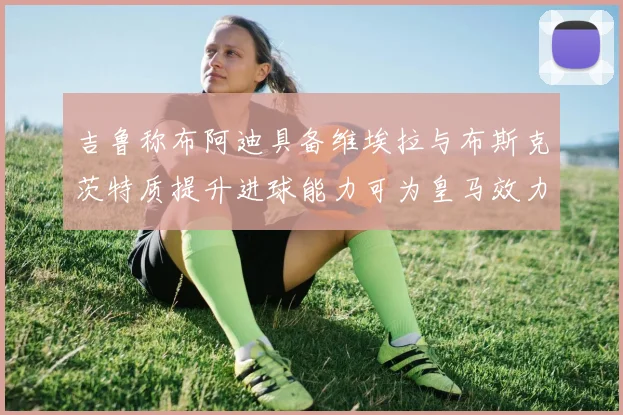 吉鲁称布阿迪具备维埃拉与布斯克茨特质提升进球能力可为皇马效力