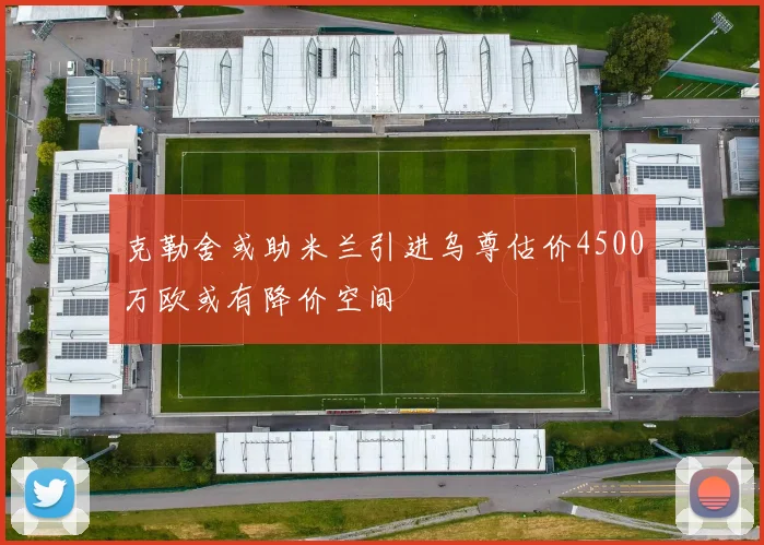 克勒舍或助米兰引进乌尊估价4500万欧或有降价空间