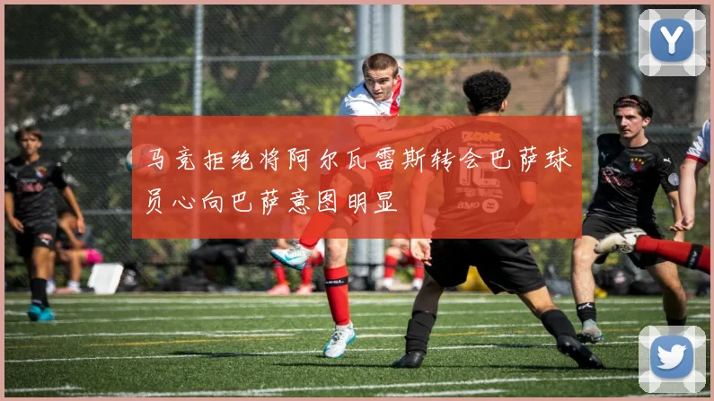 马竞拒绝将阿尔瓦雷斯转会巴萨球员心向巴萨意图明显